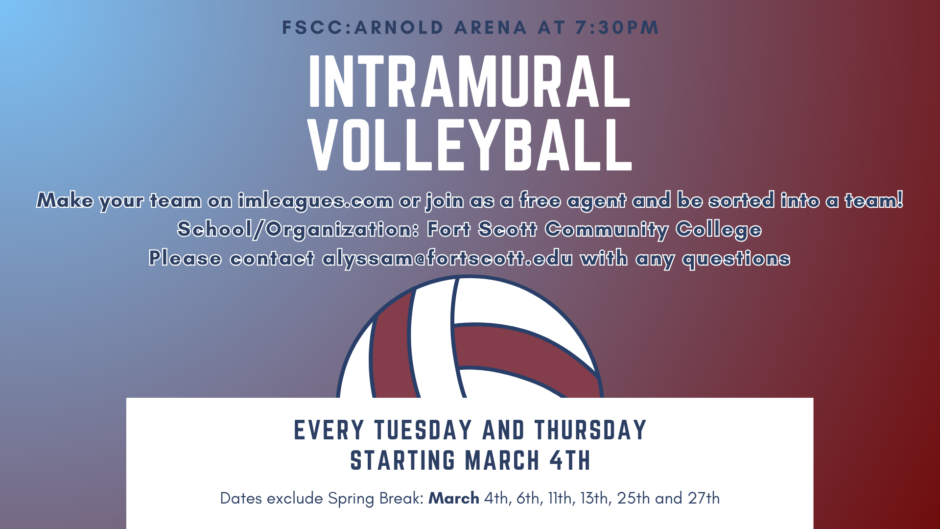 An graphic with a volleyball and saying: "Intramural Volleyball. FSCC: Arnold Arena at 7:30pm. Every Tuesday and Thursday Starting March 4th. Dates exclude Spring Break: March 4th, 6th, 11th, 13th, 25th and 27th. Make your team on imleagues.com or join as a free agent and be sorted into a team!
School/Organization: Fort Scott Community College
Please contact alyssam@fortscott.edu with any questions.