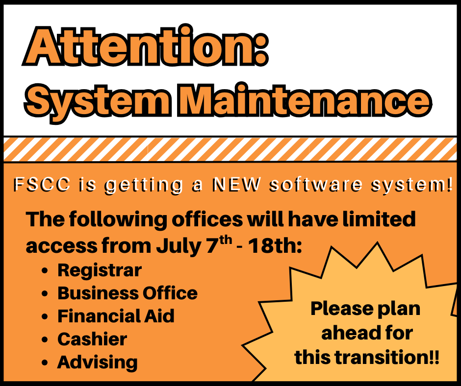 Attention: System Maintenance. FSCC is getting a NEW software system! The following office will have limited access from July 7th - 18th: Registrar, Business Office, Financial Aid, Cashier, Advising. Please plan ahead for this transition!!