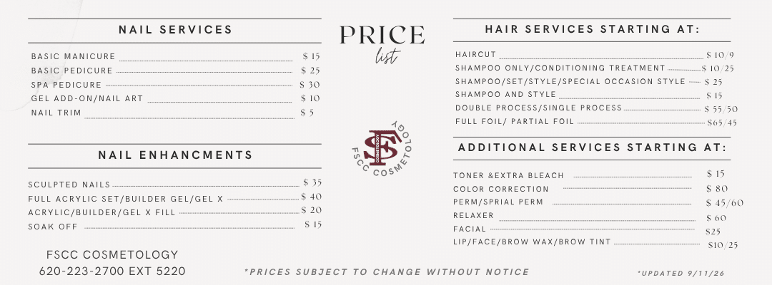 FSCC Cosmetology Price List. Nail Services: Basic Manicure, $15; Basic Pedicure, $25; Spa Pedicure, $30; Gel Add-On/Nail Art, $10; Nail Trim, $5. Nail Enhancements: Sculpted Nails, $35; Full Acrylic Set/Builder Gel/Gel X, $40; Acrylic/Builder/Gel X Fill, $20; Soak Off, $15. Hair Services Starting At: Haircut, $10/$9; Shampoo Only/Conditioning Treatment, $10/$25; Shampoo/Set/Style/Special Occasion Style, $25; Shampoo and Style, $15; Double Process/Single Process, $55/$50; Full Foil/Partial Foil, $65/$45. Additional Services Starting At: Toner & Extra Bleach, $15; Color Correction, $80; Perm/Spiral Perm, $45/$60; Relaxer, $60; Facial, $25; Lip/Face/Brow Wax/Brow Tint, $10/$25. FSCC Cosmetology, 620-223-2700 ext. 5220. Prices subject to change without notice. Updated 9/11/26.