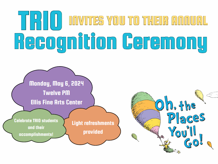 You're cordially invited to the TRIO Recognition Ceremony, a momentous occasion to honor and celebrate the remarkable achievements of our TRIO students! Join us on Monday, May 6, 2024, at 12:00 PM in the Ellis Fine Arts Center. Let's come together to applaud the dedication and hard work of our TRIO community. Light refreshments will be served as we commemorate your accomplishments and contributions. Don't miss this chance to celebrate with your TRIO family!