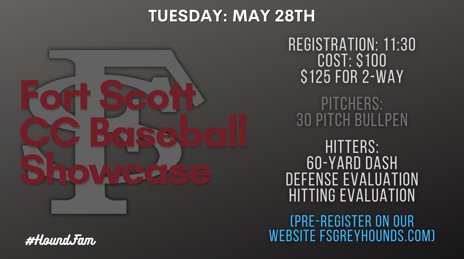 Fort Scott CC Baseball Showcase. Tuesday: May 28th. REGISTRATION: 11:30 cost: $100, $125 FOR 2-WAY. pitchers: 30 pitch bullpen. HITTERS: 60-YARD DASH DEFENSE EVALUATION HITTING EVALUATION. (PRE-REGISTER ON OUR WEBSITE FSGREYHOUNDS.COM)
