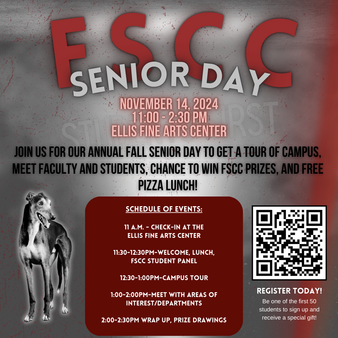 FSCC Senior Day. November 14, 2024 11:00 - 2:30 PM Ellis Fine Arts Center. Join us for our annual Fall Senior Day to get a tour of campus, meet faculty and students, chance to win FSCC prizes, and FREE pizza lunch! Schedule of Events: 11 a.m. - Check-in at the Ellis Fine Arts Center 11:30-12:30pm-Welcome, Lunch, FSCC Student Panel 12:30-1:00pm-Campus Tour 1:00-2:00pm-Meet with areas of Interest/Departments 2:00-2:30pm Wrap up, Prize Drawings. Register Today! Be one of the first 50 students to sign up and receive a special gift! Image has a greyhound dog with a QR code that takes participants to: https://forms.gle/39aRLW34uSvoQtkj6