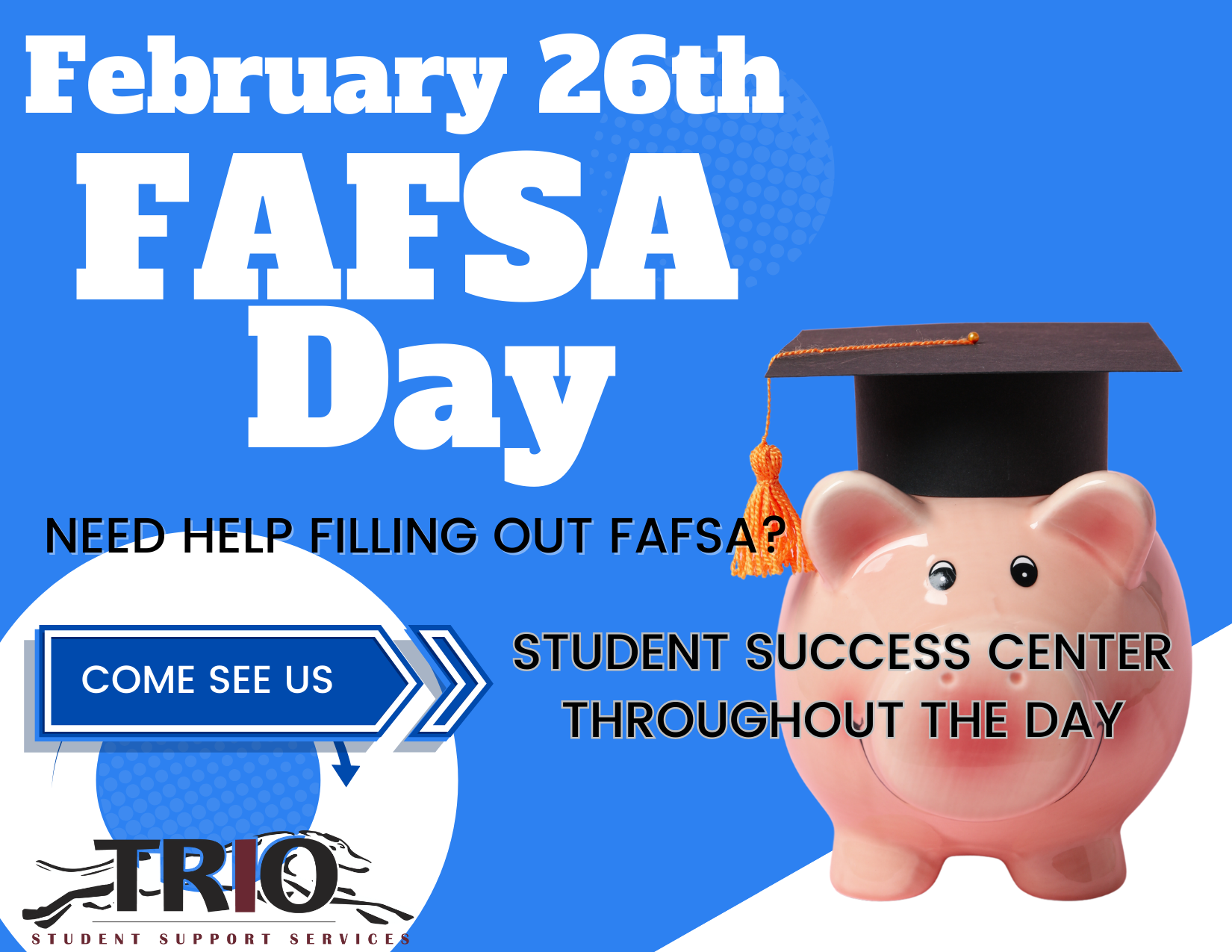 Image with a piggy bank with a graduation cap on it and the words: "February 26th, FAFSA DAY. Need help filling out FAFSA? Come see us. Student success center throughout the day." With the TRIO Student Support Services logo at the bottom.