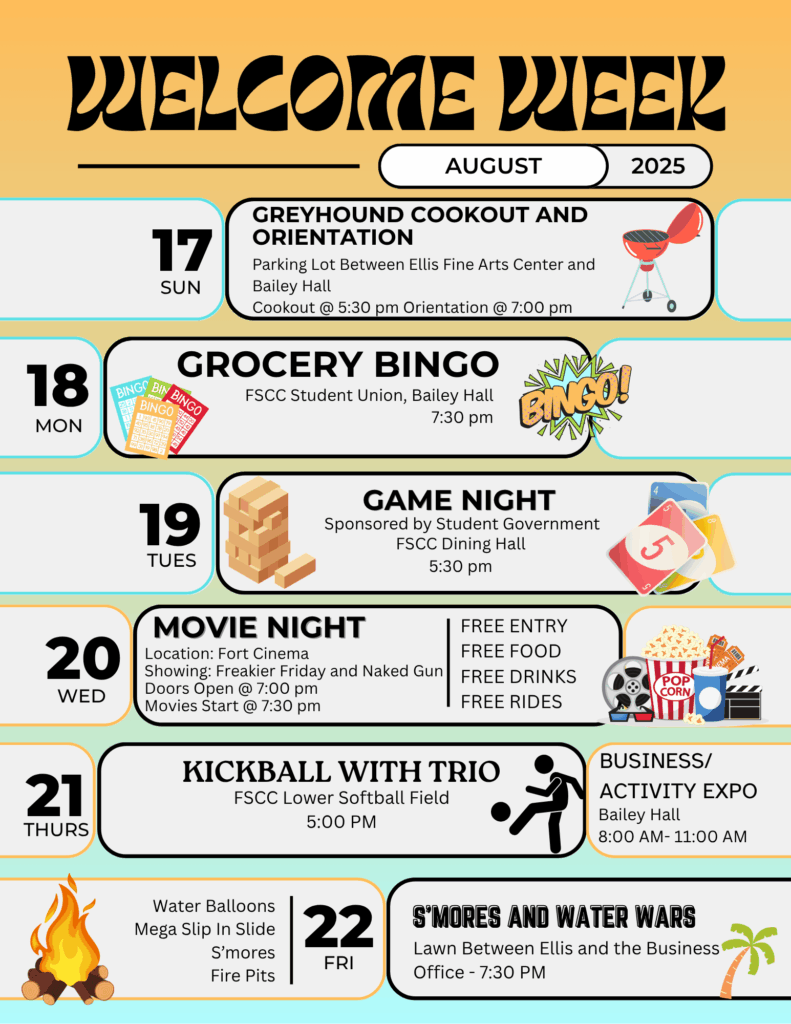 2025 Welcome Week Activities Colorful poster for FSCC Welcome Week in August 2025. Events listed by date: Sunday, Aug. 17: Greyhound Cookout and Orientation at 5:30 PM and 7:00 PM between Ellis Fine Arts Center and Bailey Hall. Monday, Aug. 18: Grocery Bingo at 7:30 PM in Bailey Hall Student Union. Tuesday, Aug. 19: Game Night at 5:30 PM in the FSCC Dining Hall, sponsored by Student Government. Wednesday, Aug. 20: Movie Night at Fort Cinema, doors open at 7:00 PM, movies at 7:30 PM. Free entry, food, drinks, and rides. Thursday, Aug. 21: Kickball with TRIO at 5:00 PM at the Lower Softball Field; Business/Activity Expo in Bailey Hall from 8:00 AM to 11:00 AM. Friday, Aug. 22: S’mores and Water Wars at 7:30 PM on the lawn between Ellis and the Business Office, with water balloons, mega slip-n-slide, s’mores, and fire pits.