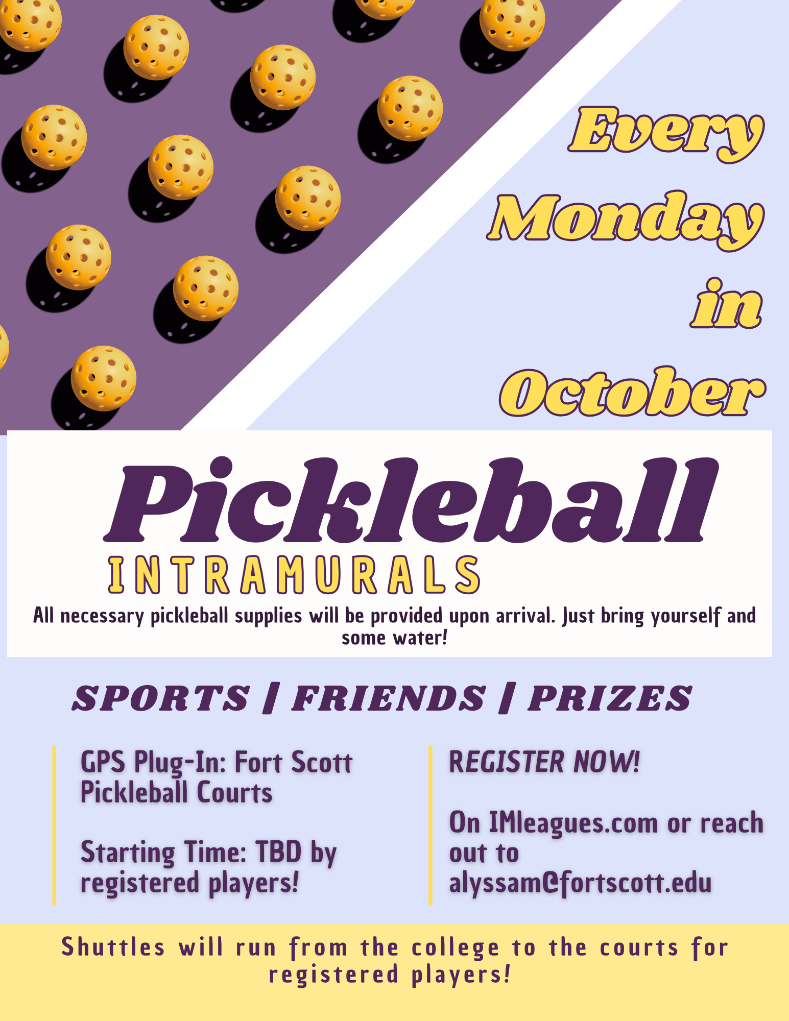 Pickleball Intramurals. Every Monday in October. All necessary pickleball supplies will be provided upon arrival. Just bring yourself and some water! Sports | Friends | Prizes. GPS Plug-In: Fort Scott Pickleball Courts Starting Time: TBD by registered players! REGISTER NOW! On IMleagues.com or reach out to alyssam@fortscott.edu. Shuttles will run from the college to the courts for registered players!