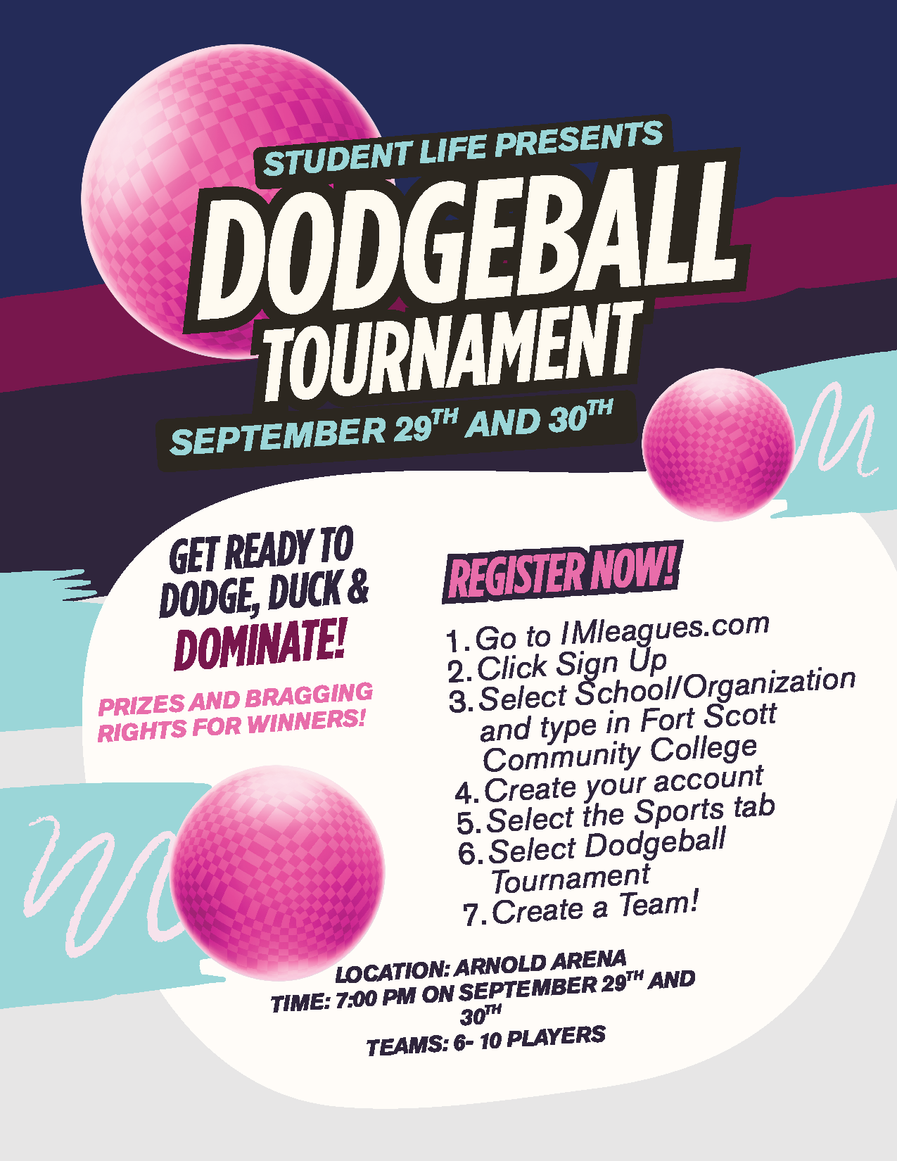 Student life presents, dodgeball tournament. September 29th and 30th. Get Ready to Dodge, Duck & Dominate! Prizes and bragging rights for Winners! Register now! Go to IMleagues.com Click Sign Up Select School/Organization and type in Fort Scott Community College Create your account Select the Sports tab Select Dodgeball Tournament Create a Team! location: Arnold Arena Time: 7:00 pm on September 29th and 30th TEAMS: 6- 10 PLAYERS