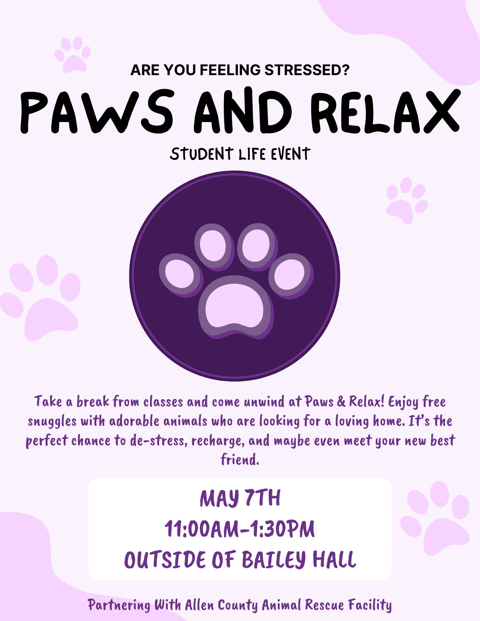 A promotional flyer for a student event titled "Paws and Relax." The design features a soft lavender background decorated with light pink paw prints and a central dark purple circle containing a large paw print icon. Event Details: Title: Paws and Relax - Student Life Event Tagline: Are you feeling stressed? Take a break from classes and come unwind! Enjoy free snuggles with adorable animals who are looking for a loving home. Date: May 7th Time: 11:00 AM – 1:30 PM Location: Outside of Bailey Hall Partner: Allen County Animal Rescue Facility