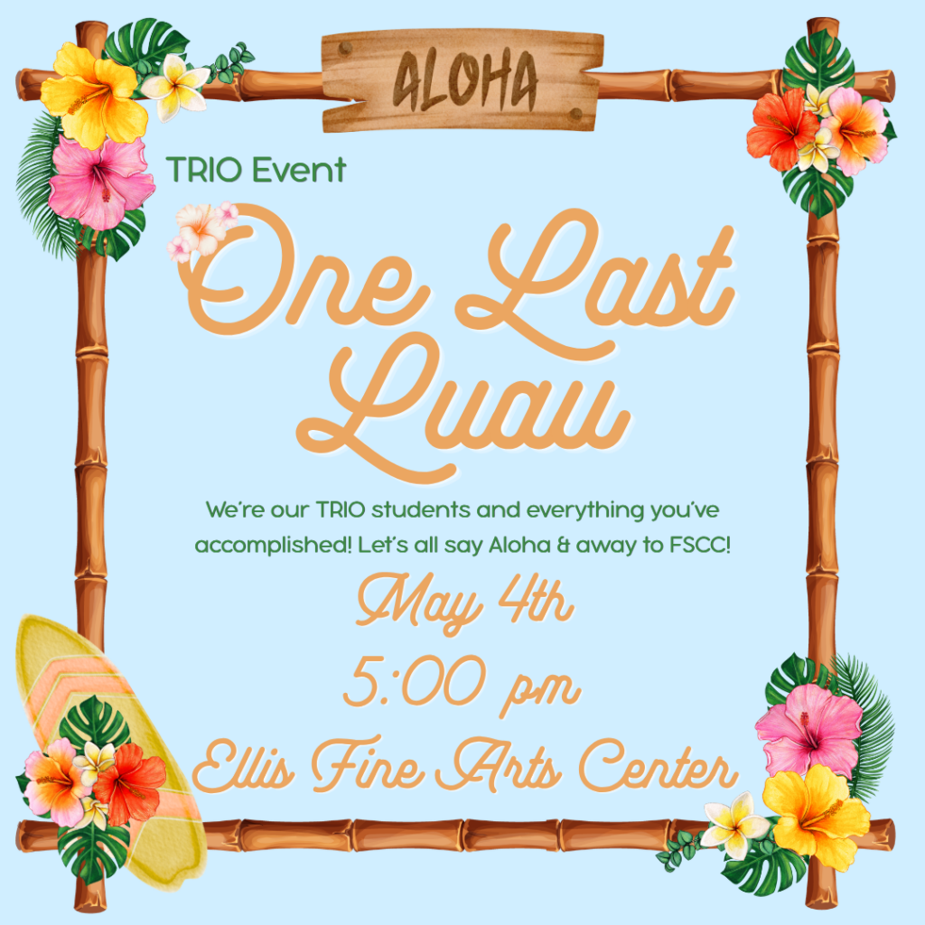 A tropical-themed event flyer with a light blue background and a bamboo frame decorated with colorful hibiscus flowers and green leaves. At the top, a wooden sign reads “Aloha.” The text on the flyer says: * “TRIO Event” * Large script in the center: “One Last Luau” * Smaller text: “We’re our TRIO students and everything you’ve accomplished! Let’s all say Aloha & away to FSCC!” * “May 4th” * “5:00 pm” * “Ellis Fine Arts Center” A surfboard with floral decorations appears in the bottom left corner, reinforcing the Hawaiian luau theme.