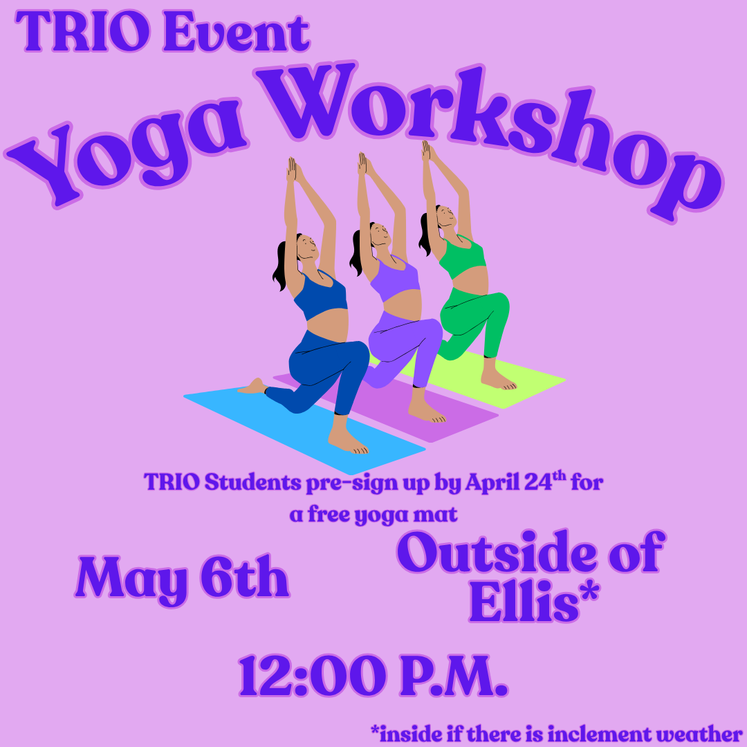Illustration on a pink background of 3 people in a yoga pose with the following text outlining the event details. TRIO Event: Yoga Workshop. TRIO Students pre-sign up by April 24th for a free yoga mat. Outside of Ellis, inside if there is inclement weather. May 6th at 12:00PM.